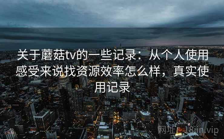 关于蘑菇tv的一些记录：从个人使用感受来说找资源效率怎么样，真实使用记录