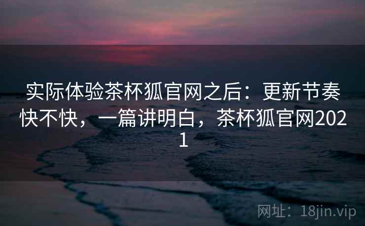 实际体验茶杯狐官网之后：更新节奏快不快，一篇讲明白，茶杯狐官网2021