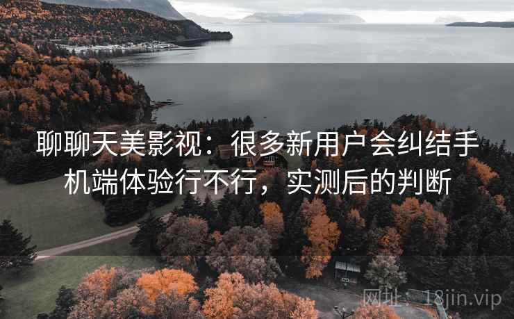 聊聊天美影视:很多新用户会纠结手机端体验行不行,实测后的判断 聊聊天美影视:很多新用户会纠结手机端体验行不行,实测后的判断