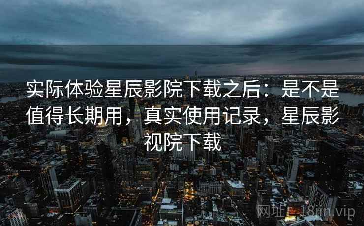 实际体验星辰影院下载之后:是不是值得长期用,真实使用记录,星辰影视院下载 实际体验星辰影院下载之后:是不是值得长期用,真实使用记录,星辰影视院下载