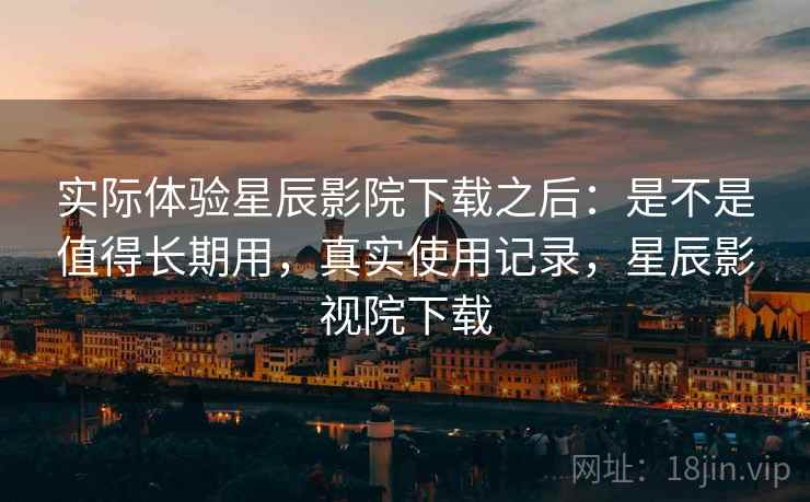 实际体验星辰影院下载之后:是不是值得长期用,真实使用记录,星辰影视院下载 实际体验星辰影院下载之后:是不是值得长期用,真实使用记录,星辰影视院下载