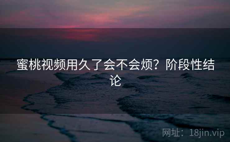蜜桃视频用久了会不会烦?阶段性结论 蜜桃视频用久了会不会烦?阶段性结论