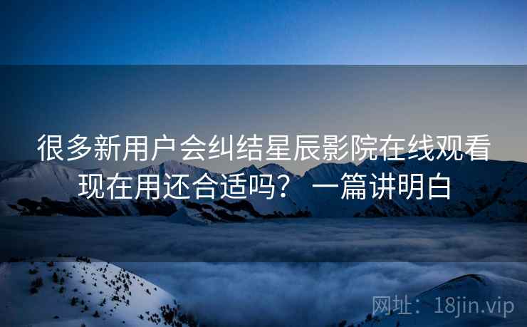 很多新用户会纠结星辰影院在线观看现在用还合适吗? 一篇讲明白 很多新用户会纠结星辰影院在线观看现在用还合适吗? 一篇讲明白