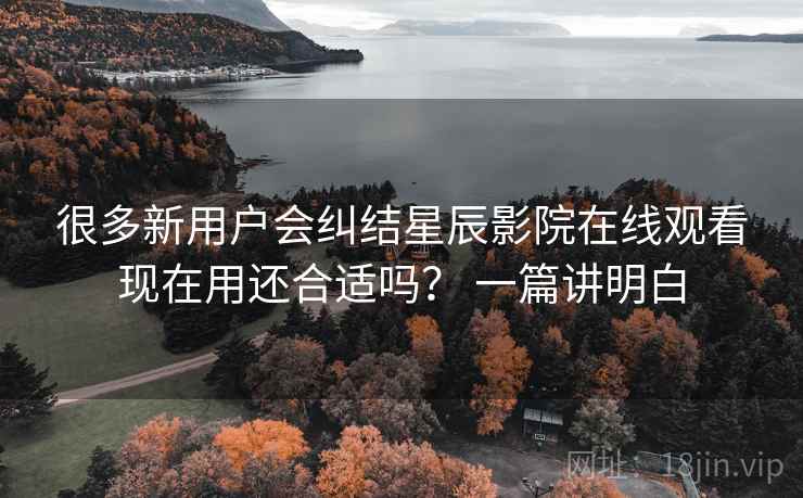 很多新用户会纠结星辰影院在线观看现在用还合适吗? 一篇讲明白 很多新用户会纠结星辰影院在线观看现在用还合适吗? 一篇讲明白