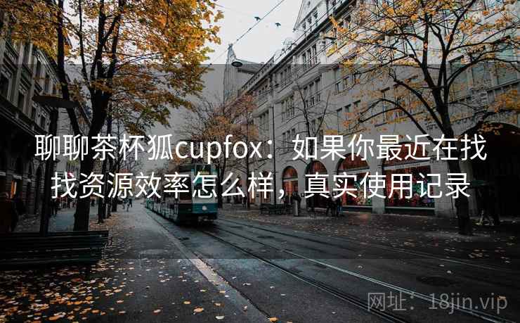 聊聊茶杯狐cupfox:如果你最近在找找资源效率怎么样,真实使用记录 聊聊茶杯狐cupfox:如果你最近在找找资源效率怎么样,真实使用记录