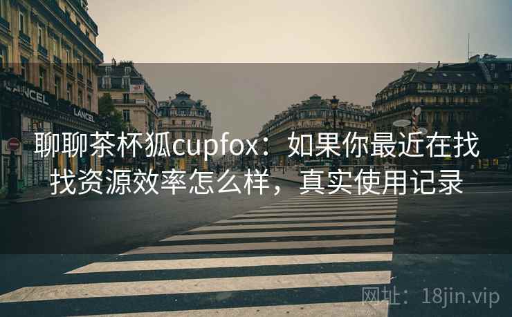 聊聊茶杯狐cupfox:如果你最近在找找资源效率怎么样,真实使用记录 聊聊茶杯狐cupfox:如果你最近在找找资源效率怎么样,真实使用记录