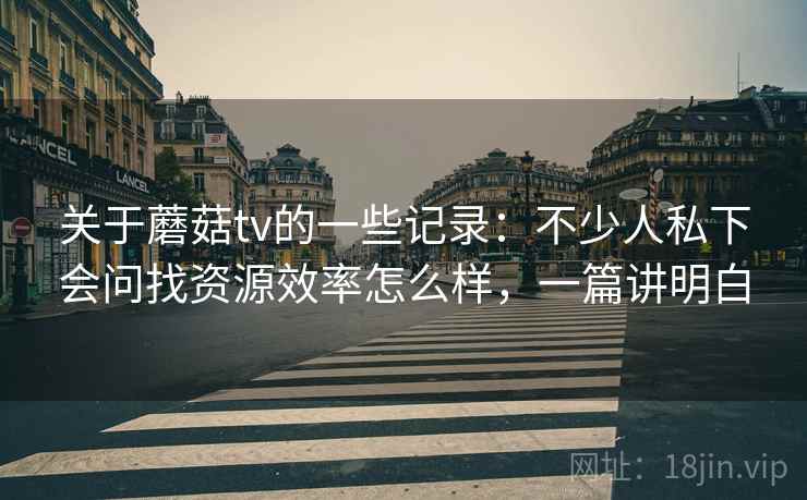 关于蘑菇tv的一些记录:不少人私下会问找资源效率怎么样,一篇讲明白 关于蘑菇tv的一些记录:不少人私下会问找资源效率怎么样,一篇讲明白