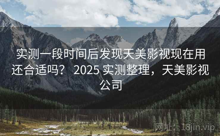 实测一段时间后发现天美影视现在用还合适吗？ 2025 实测整理，天美影视公司