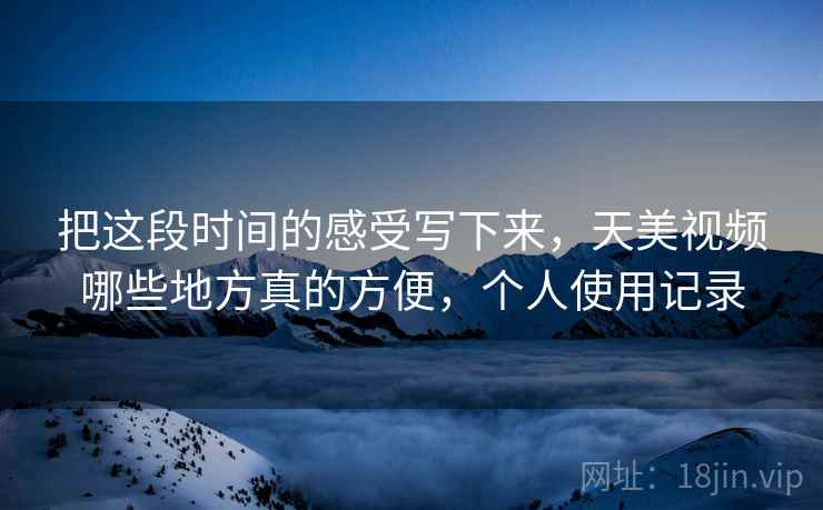 把这段时间的感受写下来,天美视频哪些地方真的方便,个人使用记录 把这段时间的感受写下来,天美视频哪些地方真的方便,个人使用记录