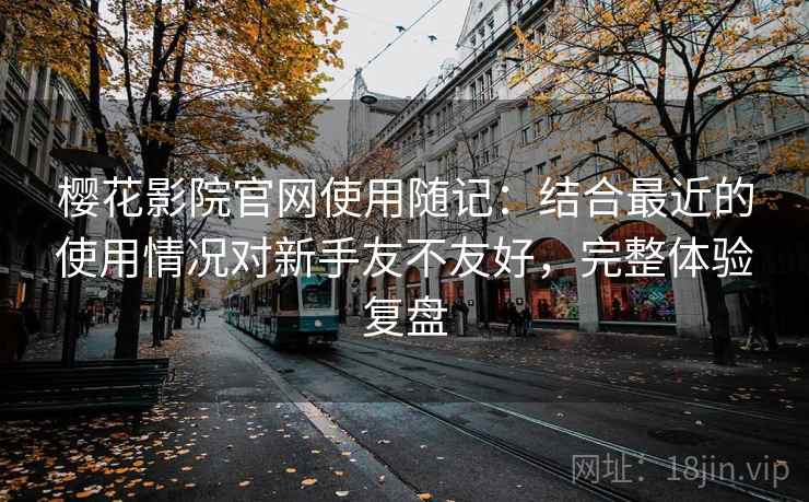 樱花影院官网使用随记：结合最近的使用情况对新手友不友好，完整体验复盘