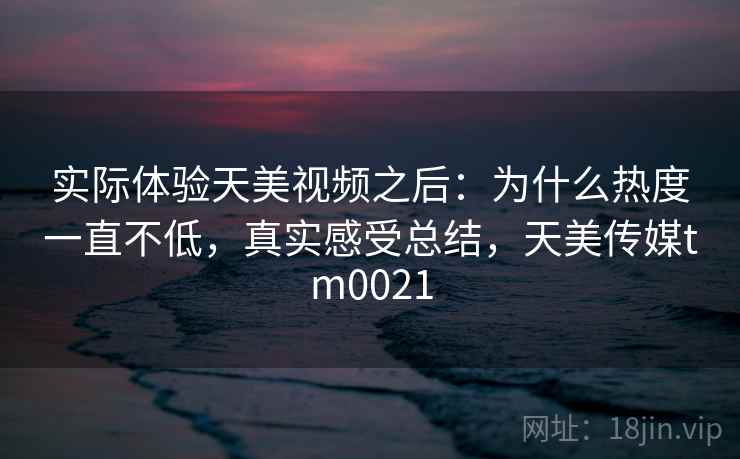 实际体验天美视频之后:为什么热度一直不低,真实感受总结,天美传媒tm0021 实际体验天美视频之后:为什么热度一直不低,真实感受总结,天美传媒tm0021