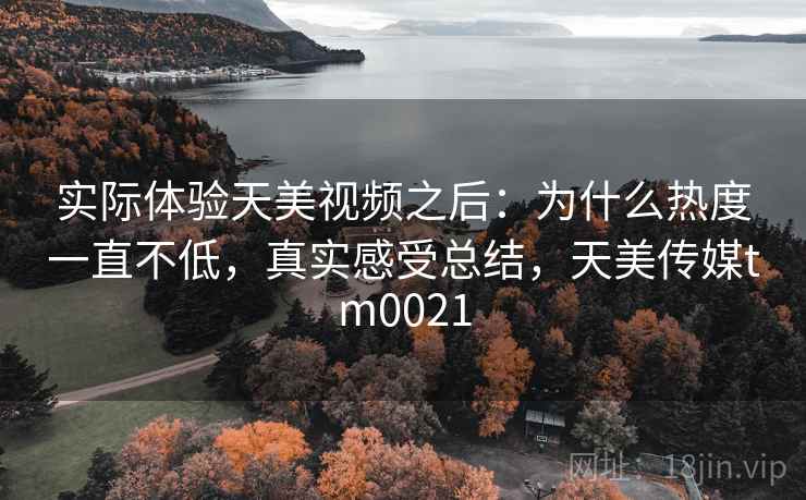 实际体验天美视频之后:为什么热度一直不低,真实感受总结,天美传媒tm0021 实际体验天美视频之后:为什么热度一直不低,真实感受总结,天美传媒tm0021