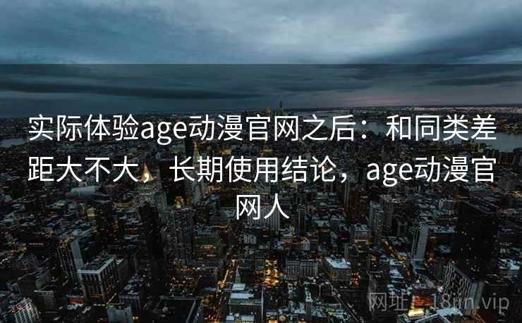 实际体验age动漫官网之后:和同类差距大不大,长期使用结论,age动漫官网人 实际体验age动漫官网之后:和同类差距大不大,长期使用结论,age动漫官网人