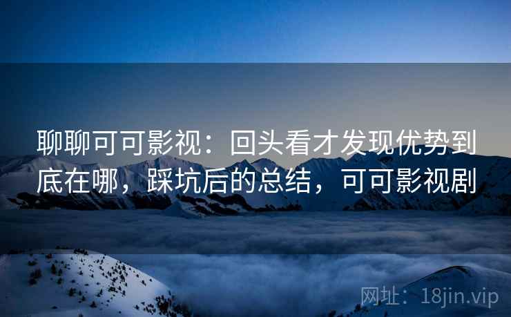 聊聊可可影视：回头看才发现优势到底在哪，踩坑后的总结，可可影视剧