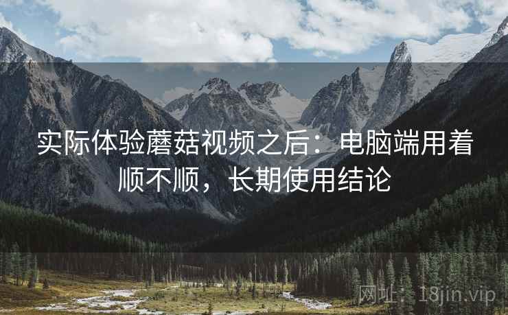 实际体验蘑菇视频之后：电脑端用着顺不顺，长期使用结论