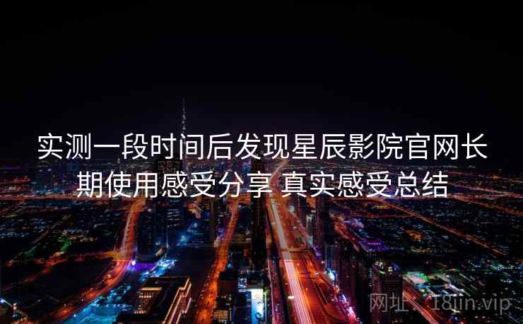 实测一段时间后发现星辰影院官网长期使用感受分享 真实感受总结 实测一段时间后发现星辰影院官网长期使用感受分享 真实感受总结