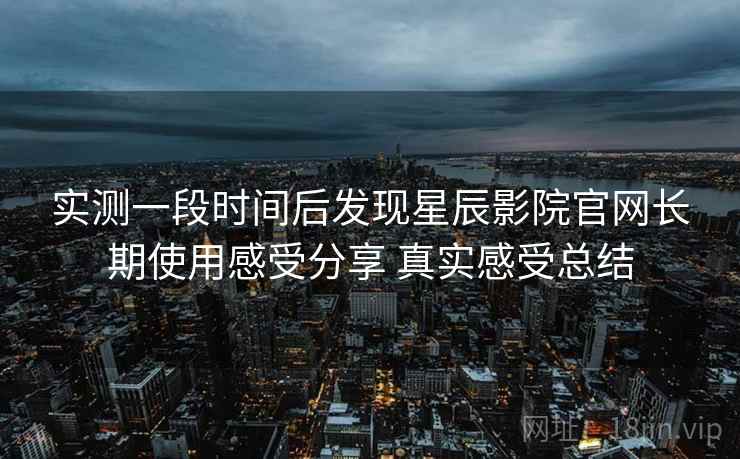 实测一段时间后发现星辰影院官网长期使用感受分享 真实感受总结 实测一段时间后发现星辰影院官网长期使用感受分享 真实感受总结