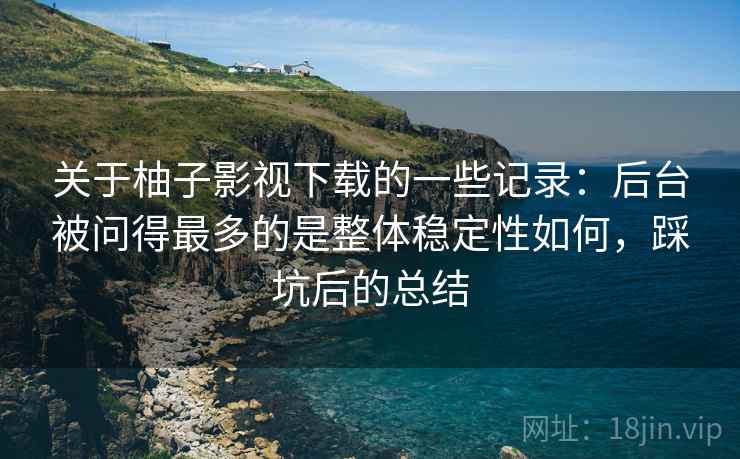 关于柚子影视下载的一些记录：后台被问得最多的是整体稳定性如何，踩坑后的总结