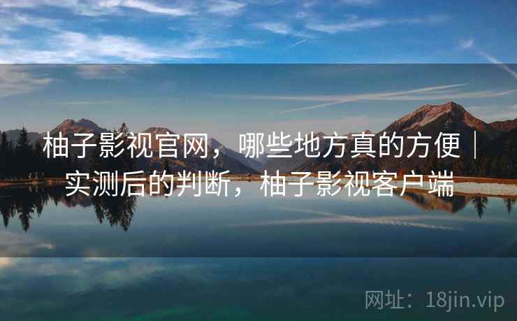 柚子影视官网，哪些地方真的方便｜实测后的判断，柚子影视客户端