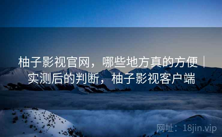 柚子影视官网，哪些地方真的方便｜实测后的判断，柚子影视客户端