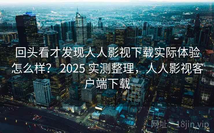 回头看才发现人人影视下载实际体验怎么样？ 2025 实测整理，人人影视客户端下载