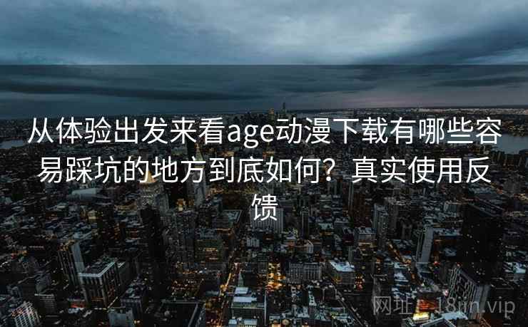 从体验出发来看age动漫下载有哪些容易踩坑的地方到底如何？真实使用反馈
