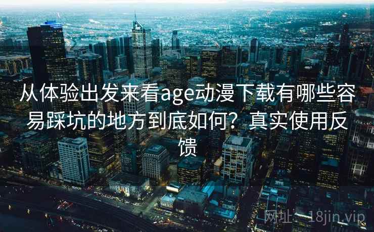 从体验出发来看age动漫下载有哪些容易踩坑的地方到底如何？真实使用反馈
