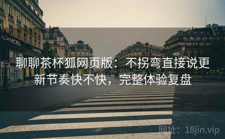 聊聊茶杯狐网页版：不拐弯直接说更新节奏快不快，完整体验复盘