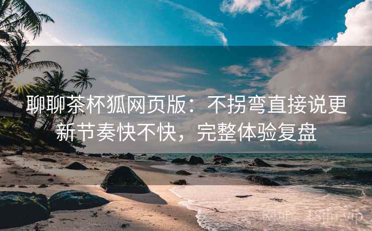 聊聊茶杯狐网页版：不拐弯直接说更新节奏快不快，完整体验复盘