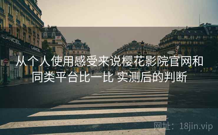 从个人使用感受来说樱花影院官网和同类平台比一比 实测后的判断
