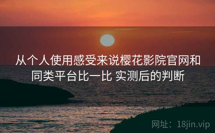 从个人使用感受来说樱花影院官网和同类平台比一比 实测后的判断