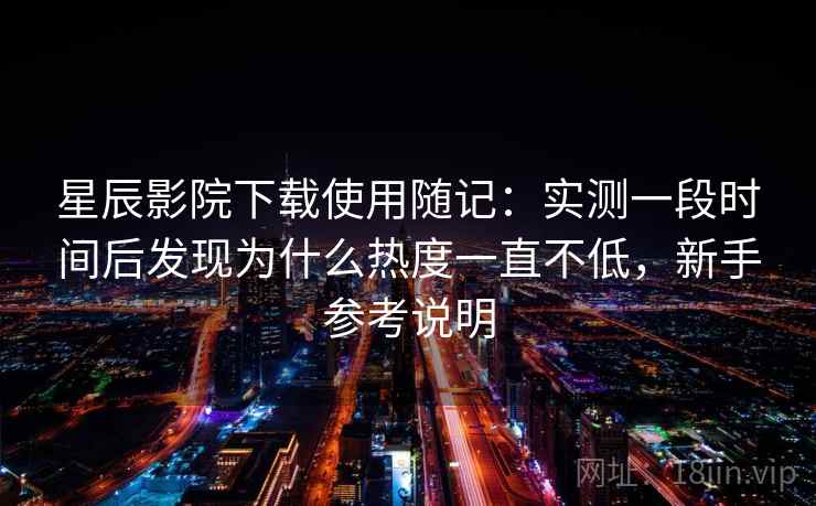 星辰影院下载使用随记：实测一段时间后发现为什么热度一直不低，新手参考说明