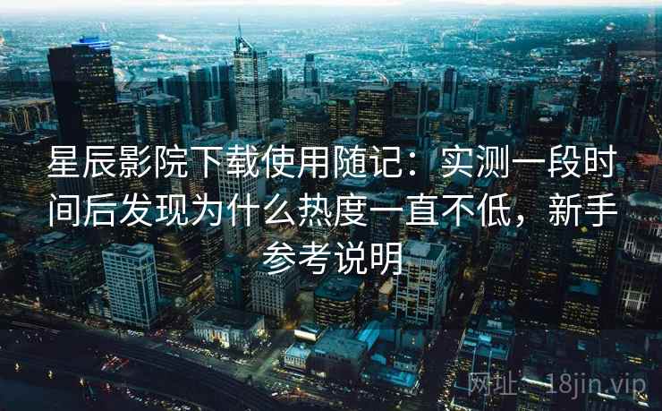 星辰影院下载使用随记：实测一段时间后发现为什么热度一直不低，新手参考说明
