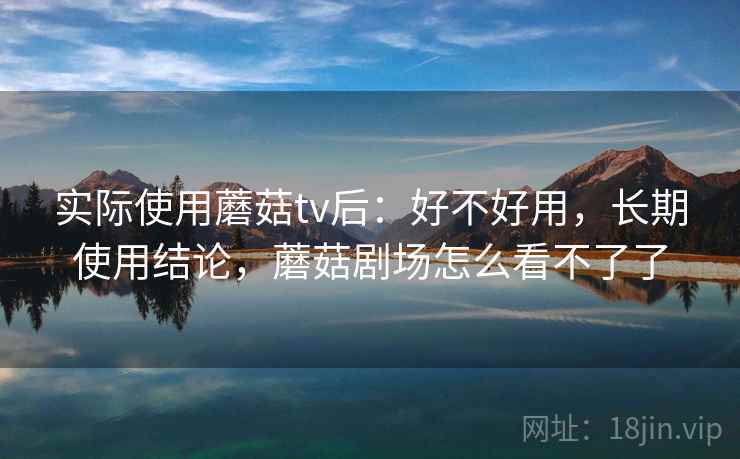 实际使用蘑菇tv后：好不好用，长期使用结论，蘑菇剧场怎么看不了了