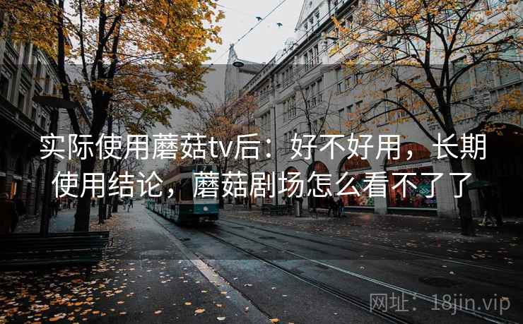 实际使用蘑菇tv后：好不好用，长期使用结论，蘑菇剧场怎么看不了了