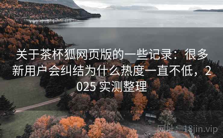 关于茶杯狐网页版的一些记录：很多新用户会纠结为什么热度一直不低，2025 实测整理