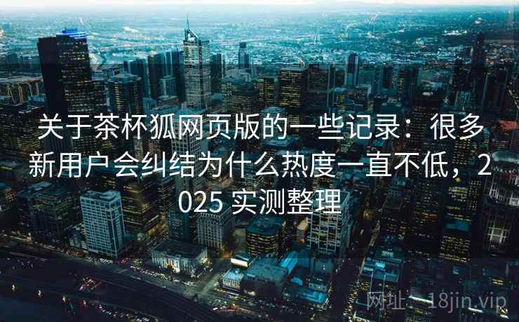 关于茶杯狐网页版的一些记录：很多新用户会纠结为什么热度一直不低，2025 实测整理