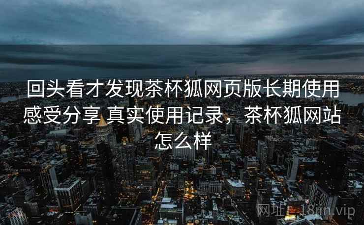 回头看才发现茶杯狐网页版长期使用感受分享 真实使用记录，茶杯狐网站怎么样