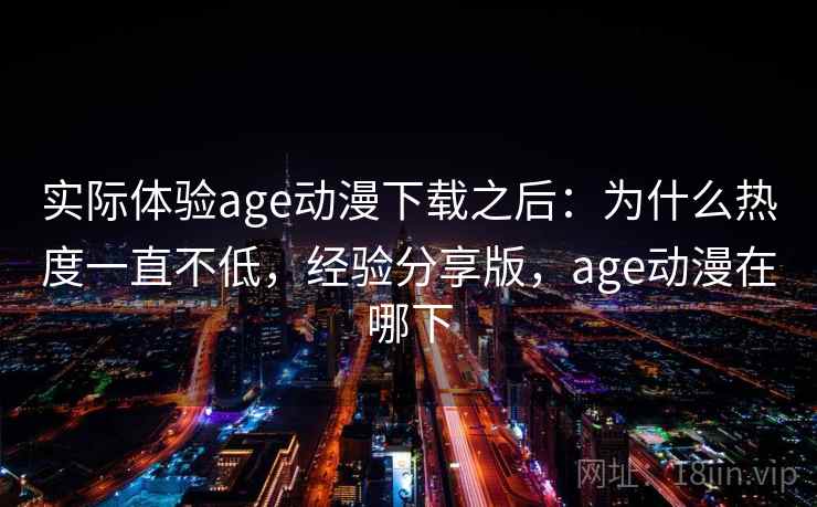 实际体验age动漫下载之后：为什么热度一直不低，经验分享版，age动漫在哪下