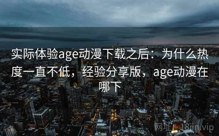 实际体验age动漫下载之后：为什么热度一直不低，经验分享版，age动漫在哪下