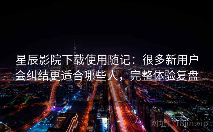 星辰影院下载使用随记：很多新用户会纠结更适合哪些人，完整体验复盘