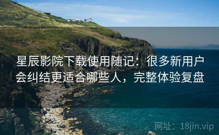 星辰影院下载使用随记：很多新用户会纠结更适合哪些人，完整体验复盘