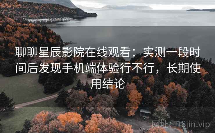 聊聊星辰影院在线观看：实测一段时间后发现手机端体验行不行，长期使用结论