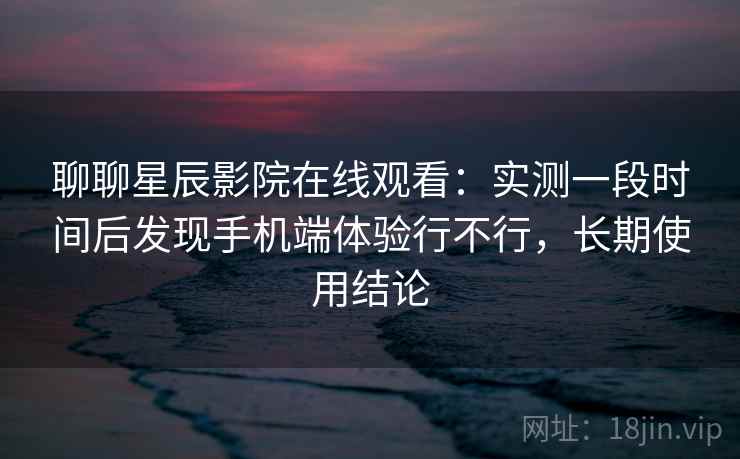 聊聊星辰影院在线观看：实测一段时间后发现手机端体验行不行，长期使用结论