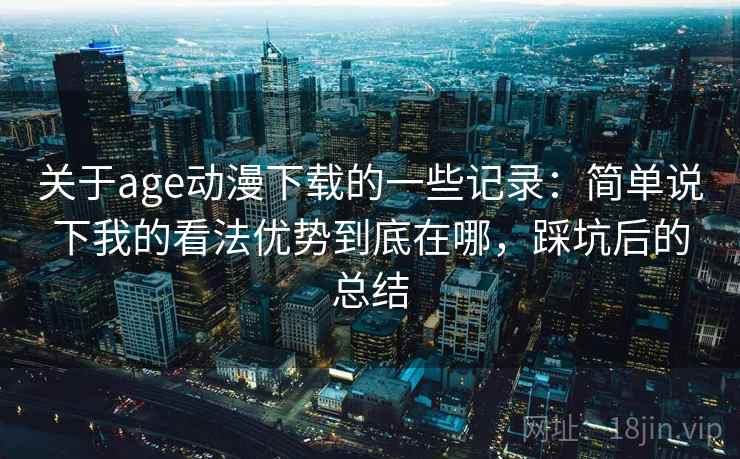 关于age动漫下载的一些记录：简单说下我的看法优势到底在哪，踩坑后的总结