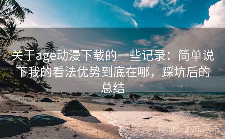 关于age动漫下载的一些记录：简单说下我的看法优势到底在哪，踩坑后的总结