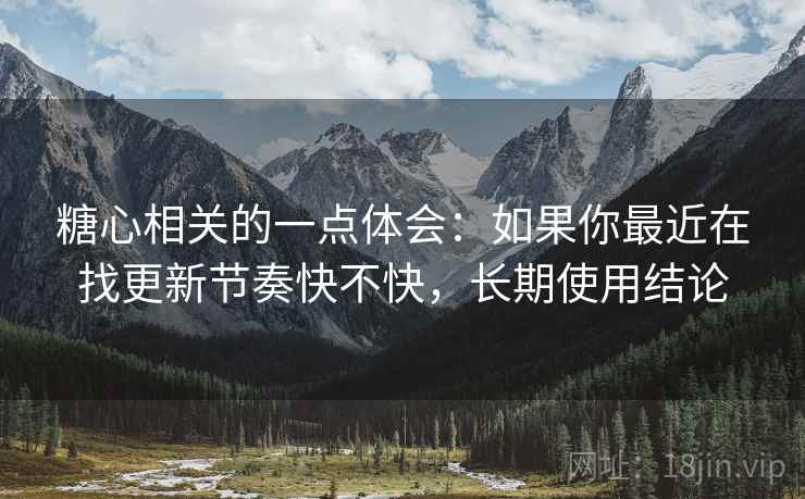 糖心相关的一点体会：如果你最近在找更新节奏快不快，长期使用结论