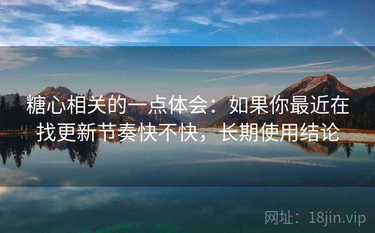 糖心相关的一点体会：如果你最近在找更新节奏快不快，长期使用结论