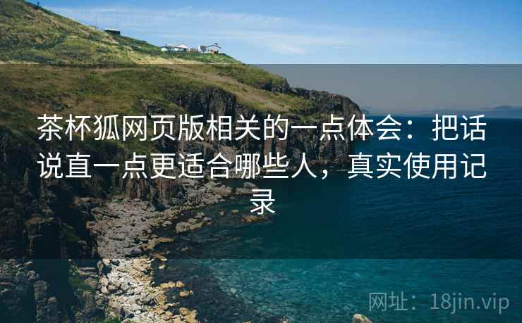 茶杯狐网页版相关的一点体会：把话说直一点更适合哪些人，真实使用记录