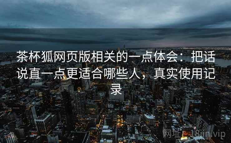 茶杯狐网页版相关的一点体会：把话说直一点更适合哪些人，真实使用记录